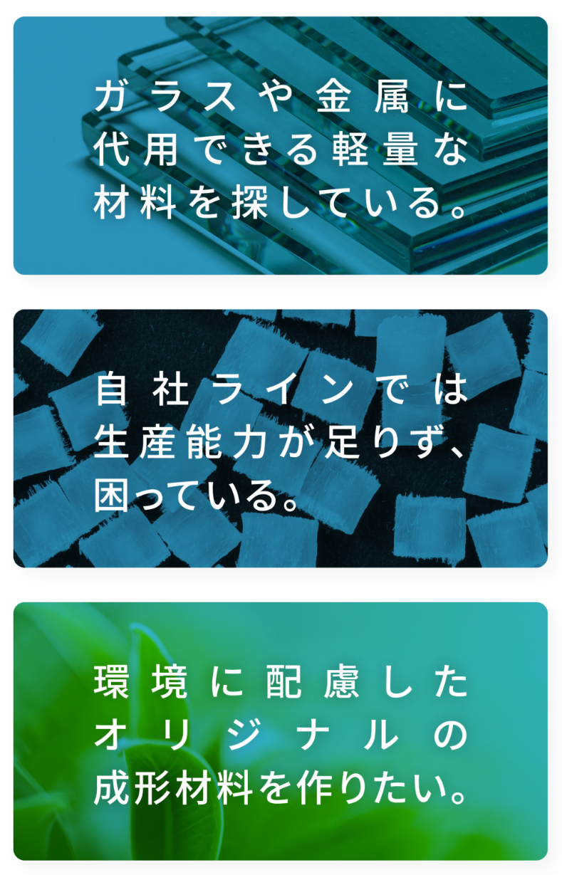 ガラスや金属に代用できる軽量な材料を探している。 自社ラインでは生産能力が足りず、困っている。 環境に配慮したオリジナルの成形材料を作りたい。